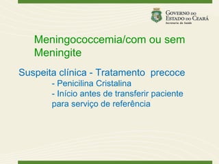 Meningococcemia/com ou sem
   Meningite
Suspeita clínica - Tratamento precoce
       - Penicilina Cristalina
       - Início antes de transferir paciente
       para serviço de referência
 