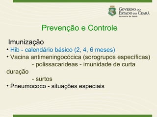 Prevenção e Controle
Imunização
• Hib - calendário básico (2, 4, 6 meses)
• Vacina antimeningocócica (sorogrupos específicas)
          - polissacarideas - imunidade de curta
duração
          - surtos
• Pneumococo - situações especiais
 