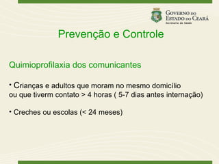 Prevenção e Controle

Quimioprofilaxia dos comunicantes

• Crianças e adultos que moram no mesmo domicílio
ou que tiverm contato > 4 horas ( 5-7 dias antes internação)

• Creches ou escolas (< 24 meses)
 