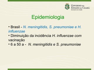 Epidemiologia
• Brasil - N. meningitidis, S. pneumoniae e H.
influenzae
• Diminuição da incidência H. influenzae com
vacinação
• 6 a 50 a - N. meningitidis e S. pneumoniae
 