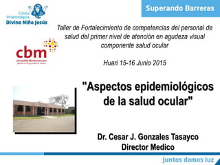 "Aspectos epidemiológicos
de la salud ocular"
Dr. Cesar J. Gonzales Tasayco
Director Medico
Taller de Fortalecimiento de competencias del personal de
salud del primer nivel de atención en agudeza visual
componente salud ocular
Huari 15-16 Junio 2015
 