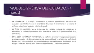 MODULO 2.- ÉTICA DEL CUIDADO. (4
horas)
 LA ENFERMERÍA Y EL CUIDADO. Identidad de la profesión de Enfermería. La actitud del
cuidado y los distintos modos de entenderse el cuidado de enfermería en la historia. El
enfoque actual hacia la salud y criterios de salud.
 LA ÉTICA DEL CUIDADO. Teoría de la ética del cuidado. La Ética del cuidado en la
Enfermería. El cuidado, bien interno de la enfermería. Teoría de la evolución moral de la
enfermería.
 ÉTICA DE LA ENFERMERÍA PROFESIONAL. La profesión enfermero. Las profesiones como
prácticas morales y la ética profesional. La responsabilidad en el ejercicio profesional.
Convicción y responsabilidad. Los problemas éticos de la enfermería. Autonomía moral.
Rasgos y actitudes morales de la profesión de enfermería. La deliberación moral.
 