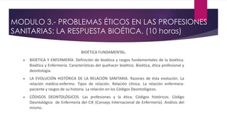 MODULO 3.- PROBLEMAS ÉTICOS EN LAS PROFESIONES
SANITARIAS: LA RESPUESTA BIOÉTICA. (10 horas)
BIOÉTICA FUNDAMENTAL.
 BIOETICA Y ENFERMERÍA. Definición de bioética y rasgos fundamentales de la bioética.
Bioética y Enfermería. Características del quehacer bioético. Bioética, ética profesional y
deontología.
 LA EVOLUCIÓN HISTÓRICA DE LA RELACIÓN SANITARIA. Razones de ésta evolución. La
relación médico-enfermo. Tipos de relación. Relación clínica. La relación enfermera-
paciente y rasgos de su historia. La relación en los Códigos Deontológicos.
 CÓDIGOS DEONTOLÓGICOS. Las profesiones y la ética. Códigos históricos. Código
Deontológico de Enfermería del CIE (Consejo Internacional de Enfermería). Análisis del
mismo.
 