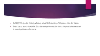  EL ABORTO. Aborto: Historia y Estado actual de la cuestión. Valoración ética del cigoto.
 ÉTICA DE LA INVESTIGACIÓN. Ética de la experimentación clínica. Implicaciones éticas en
la investigación en enfermería.
 