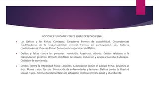 NOCIONES FUNDAMENTALES SOBRE DERECHO PENAL.
 Los Delitos y las Faltas. Concepto. Caracteres. Formas de culpabilidad. Circunstancias
modificadoras de la responsabilidad criminal. Formas de participación. Los factores
condicionantes. Proceso Penal. Consecuencias jurídicas del Delito.
 Delitos y faltas contra las personas: Homicidio. Asesinato. Aborto. Delitos relativos a la
manipulación genética. Omisión del deber de socorro. Inducción y ayuda al suicidio: Eutanasia.
Objeción de conciencia.
 Delitos contra la integridad física: Lesiones. Clasificación según el Código Penal. Lesiones al
feto. Malos tratos. Tortura. Simulación de enfermedades y lesiones. Delitos contra la libertad
sexual. Tipos. Normas fundamentales de actuación. Delitos contra la salud y el ambiente.
 