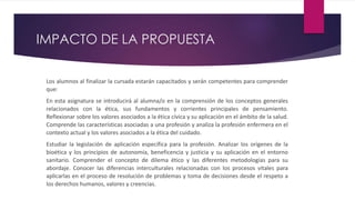 IMPACTO DE LA PROPUESTA
Los alumnos al finalizar la cursada estarán capacitados y serán competentes para comprender
que:
En esta asignatura se introducirá al alumna/o en la comprensión de los conceptos generales
relacionados con la ética, sus fundamentos y corrientes principales de pensamiento.
Reflexionar sobre los valores asociados a la ética cívica y su aplicación en el ámbito de la salud.
Comprende las características asociadas a una profesión y analiza la profesión enfermera en el
contexto actual y los valores asociados a la ética del cuidado.
Estudiar la legislación de aplicación específica para la profesión. Analizar los orígenes de la
bioética y los principios de autonomía, beneficencia y justicia y su aplicación en el entorno
sanitario. Comprender el concepto de dilema ético y las diferentes metodologías para su
abordaje. Conocer las diferencias interculturales relacionadas con los procesos vitales para
aplicarlas en el proceso de resolución de problemas y toma de decisiones desde el respeto a
los derechos humanos, valores y creencias.
 