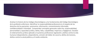 Analizar la historia de los Códigos Deontológicos y los fundamentos del Código Deontológico
de la profesión enfermera. Identificar la responsabilidad profesional en el respeto de los
derechos de los pacientes: autonomía, información, consentimiento informado,
confidencialidad e intimidad. Comprender conceptos generales sobre ley, responsabilidad,
personalidad y capacidad jurídica, delito, falta, culpabilidad, impericia y negligencia. Estudiar
el ordenamiento jurídico aplicado a la práctica profesional; legislación y delitos contra la vida
humana independiente y dependiente, omisión del deber de socorro, delitos de lesiones,
delitos contra la salud pública y el medio ambiente.
 