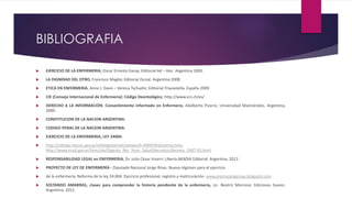 BIBLIOGRAFIA
 EJERCICIO DE LA ENFERMERIA, Oscar Ernesto Garay; Editorial Ad – Hoc. Argentina 2005.
 LA DIGNIDAD DEL OTRO, Francisco Maglio; Editorial Zorzal. Argentina 2008.
 ETICA EN ENFERMERIA, Anne J. Davis – Verena Tschudin; Editorial Triacastella. España 2009.
 CIE (Consejo Internacional de Enfermería): Código Deontológico. http://www.icn.ch/es/
 DERECHO A LA INFORMACIÓN. Consentimiento informado en Enfermería, Adalberto Pizarro; Universidad Maimónides. Argentina,
2000.
 CONSTITUCION DE LA NACION ARGENTINA.
 CODIGO PENAL DE LA NACION ARGENTINA.
 EJERCICIO DE LA ENFERMERIA, LEY 24004.
 http://infoleg.mecon.gov.ar/infolegInternet/anexos/0-4999/403/norma.htm;
http://www.msal.gov.ar/htm/site/Digesto_Rec_Hum_Salud/decretos/decreto_2497-93.html.
 RESPONSABILIDAD LEGAL en ENFERMERIA, Dr. Julio César Irisarri; Libería AKADIA Editorial. Argentina, 2012.
 PROYECTO DE LEY DE ENFERMERÍA - Diputado Nacional Jorge Rivas. Nuevo régimen para el ejercicio
 de la enfermería. Reforma de la ley 24.004. Ejercicio profesional, registro y matriculación. www.prensajorgerivas.blogspot.com
 SOLTANDO AMARRAS, claves para comprender la historia pendiente de la enfermería, Lic. Beatriz Morrone; Ediciones Suarez.
Argentina. 2011.
 