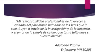 “Mi responsabilidad profesional es de favorecer el
cuidado del patrimonio humano; de los seres que lo
constituyen a través de la investigación y de la docencia,
y el amor de lo simple de cuidar, que tanta falta hace en
nuestro medio”.
Adalberto Pizarro
Enfermero MN 50305
 