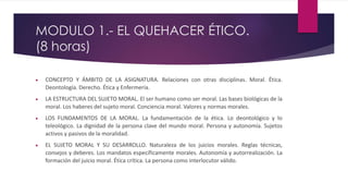 MODULO 1.- EL QUEHACER ÉTICO.
(8 horas)
 CONCEPTO Y ÁMBITO DE LA ASIGNATURA. Relaciones con otras disciplinas. Moral. Ética.
Deontología. Derecho. Ética y Enfermería.
 LA ESTRUCTURA DEL SUJETO MORAL. El ser humano como ser moral. Las bases biológicas de la
moral. Los haberes del sujeto moral. Conciencia moral. Valores y normas morales.
 LOS FUNDAMENTOS DE LA MORAL. La fundamentación de la ética. Lo deontológico y lo
teleológico. La dignidad de la persona clave del mundo moral. Persona y autonomía. Sujetos
activos y pasivos de la moralidad.
 EL SUJETO MORAL Y SU DESARROLLO. Naturaleza de los juicios morales. Reglas técnicas,
consejos y deberes. Los mandatos específicamente morales. Autonomía y autorrealización. La
formación del juicio moral. Ética crítica. La persona como interlocutor válido.
 