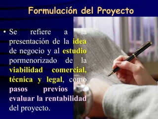Formulación del Proyecto

• Se     refiere    a   la
  presentación de la idea
  de negocio y al estudio
  pormenorizado de la
  viabilidad comercial,
  técnica y legal, como
  pasos       previos    a
  evaluar la rentabilidad
  del proyecto.
                                  10
 