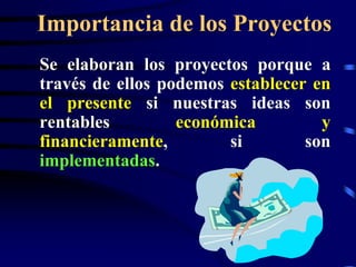 Importancia de los Proyectos
Se elaboran los proyectos porque a
través de ellos podemos establecer en
el presente si nuestras ideas son
rentables         económica         y
financieramente,        si        son
implementadas.
 