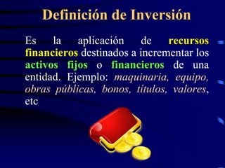 Definición de Inversión
Es la aplicación de recursos
financieros destinados a incrementar los
activos fijos o financieros de una
entidad. Ejemplo: maquinaria, equipo,
obras públicas, bonos, títulos, valores,
etc
 