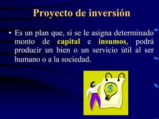 Proyecto de inversión
• Es un plan que, si se le asigna determinado
  monto de capital e insumos, podrá
  producir un bien o un servicio útil al ser
  humano o a la sociedad.
 