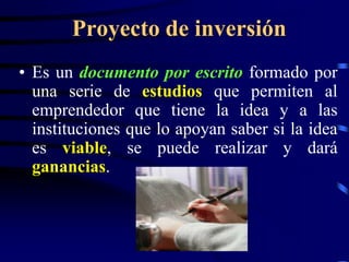 Proyecto de inversión
• Es un documento por escrito formado por
  una serie de estudios que permiten al
  emprendedor que tiene la idea y a las
  instituciones que lo apoyan saber si la idea
  es viable, se puede realizar y dará
  ganancias.
 