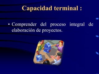 Capacidad terminal :

• Comprender del proceso integral de
  elaboración de proyectos.
 