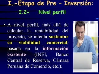 I.-Etapa de Pre – Inversión:
       I.2-      Nivel perfil

• A nivel perfil, más allá de
  calcular la rentabilidad del
  proyecto, se intenta sustentar
  su viabilidad comercial,
  basada en la información
  existente     (INEI,    Banco
  Central de Reserva, Cámara
  Peruana de Comercio, etc.).
                                   33
 