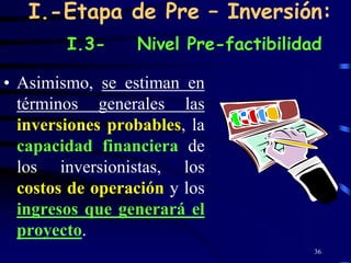 I.-Etapa de Pre – Inversión:
        I.3-     Nivel Pre-factibilidad

• Asimismo, se estiman en
  términos generales las
  inversiones probables, la
  capacidad financiera de
  los inversionistas, los
  costos de operación y los
  ingresos que generará el
  proyecto.
                                      36
 