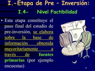 I.-Etapa de Pre – Inversión:
        I.4-      Nivel Factibilidad
• Esta etapa constituye el
  paso final del estudio de
  pre-inversión, se elabora
  sobre    la    base    de
  información      obtenida
  mayoritariamente        a
  través     de     fuentes
  primarias (por ejemplo
  encuestas)                           38
 