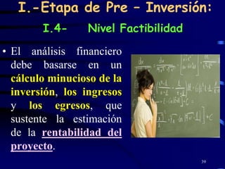 I.-Etapa de Pre – Inversión:
        I.4-     Nivel Factibilidad

• El análisis financiero
  debe basarse en un
  cálculo minucioso de la
  inversión, los ingresos
  y los egresos, que
  sustente la estimación
  de la rentabilidad del
  proyecto.
                                      39
 
