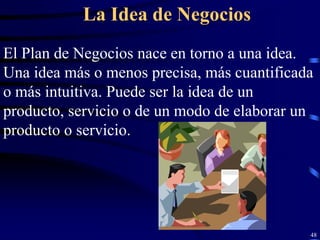 La Idea de Negocios
El Plan de Negocios nace en torno a una idea.
Una idea más o menos precisa, más cuantificada
o más intuitiva. Puede ser la idea de un
producto, servicio o de un modo de elaborar un
producto o servicio.




                                             48
 