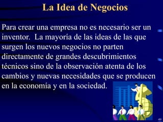 La Idea de Negocios
Para crear una empresa no es necesario ser un
inventor. La mayoría de las ideas de las que
surgen los nuevos negocios no parten
directamente de grandes descubrimientos
técnicos sino de la observación atenta de los
cambios y nuevas necesidades que se producen
en la economía y en la sociedad.


                                                49
 