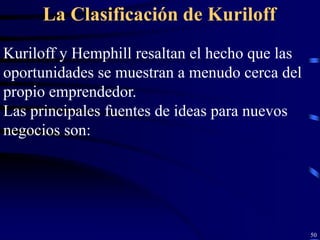 La Clasificación de Kuriloff
Kuriloff y Hemphill resaltan el hecho que las
oportunidades se muestran a menudo cerca del
propio emprendedor.
Las principales fuentes de ideas para nuevos
negocios son:




                                                50
 