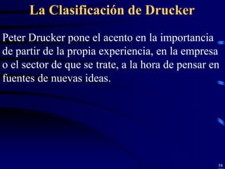 La Clasificación de Drucker
Peter Drucker pone el acento en la importancia
de partir de la propia experiencia, en la empresa
o el sector de que se trate, a la hora de pensar en
fuentes de nuevas ideas.




                                                  58
 