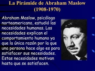 La Pirámide de Abraham Maslow
             (1908-1970)
Abraham Maslow, psicólogo
norteamericano, estudió las
necesidades humanas. Las
necesidades explican el
comportamiento humano ya
que la única razón por la que
una persona hace algo es para
satisfacer sus necesidades.
Estas necesidades motivan
hasta que se satisfacen.
 