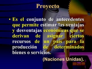 Proyecto

• Es el conjunto de antecedentes
  que permite estimar las ventajas
  y desventajas económicas que se
  derivan de asignar ciertos
  recursos de un país para la
  producción de determinados
  bienes o servicios.
                 (Naciones Unidas).
 