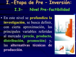 I.-Etapa de Pre – Inversión:
         I.3-      Nivel Pre-factibilidad

• En este nivel se profundiza la
  investigación, se busca definir,
  con cierta aproximación, las
  principales variables referidas
  al mercado (precio, producto,
  distribución, promoción) y,
  las alternativas técnicas de
  producción.
                                        35
 