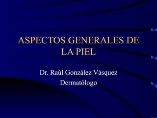 ASPECTOS GENERALES DE LA PIEL Dr. Raúl González Vásquez Dermatólogo 