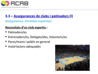 3.3 –  Assegurances de clubs i patinadors  (I) Assegurances  d’entitats esportives Necessitats d’un club esportiu  : Patinadors/es Entrenadors/es, Delegats/des, Voluntaris/es Pares/mares i públic en general Instal·lacions adequades  