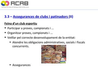 3.3 –  Assegurances de clubs i patinadors  (II) Feina d’un club esportiu Participar a proves, campionats i ... Organitzar proves, campionats i ... Vetllar pel correcte desenvolupament de la entitat:  Atendre les obligacions administratives, socials i fiscals concurrents. Assegurances 