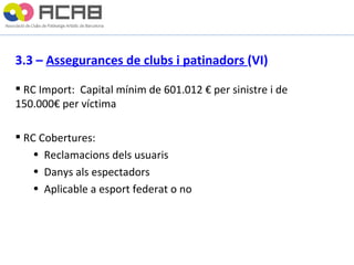 3.3 –  Assegurances de clubs i patinadors  (VI) RC Import:  Capital mínim de 601.012 € per sinistre i de  150.000€ per víctima RC Cobertures: Reclamacions dels usuaris Danys als espectadors Aplicable a esport federat o no 