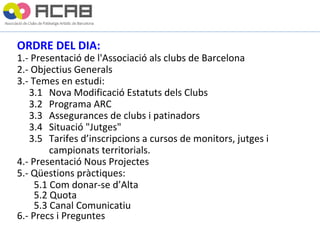 ORDRE DEL DIA: 1.- Presentació de l'Associació als clubs de Barcelona 2.- Objectius Generals 3.- Temes en estudi:      3.1  Nova Modificació Estatuts dels Clubs      3.2  Programa ARC      3.3  Assegurances de clubs i patinadors      3.4  Situació "Jutges"      3.5  Tarifes d’inscripcions a cursos de monitors, jutges i  campionats territorials. 4.- Presentació Nous Projectes 5.- Qüestions pràctiques: 5.1 Com donar-se d’Alta 5.2 Quota 5.3 Canal Comunicatiu 6.- Precs i Preguntes 