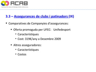 3.3 –  Assegurances de clubs i patinadors  (IX) Comparatives de Companyies d’assegurances: Oferta promoguda per UFEC:  Unifedesport Característiques  Cost: 319€/any a Desembre 2009 Altres asseguradores: Característiques Costos 