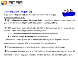3.4 – Situació "Jutges“ (II) Vaga encoberta per destitució del President del Comitè de Jutges: Campionats afectats 2010 : 12 i 13 juny campionat de Catalunya sènior:  vaga d’alguns jutges al campionat i els jutges que assisteixen ho fan vestits de negre en senyal de protesta. A BCN  hem tingut jurats d’iniciació o bé d’altres Territorials no del tot preparats per aquests  afers com a jutges àrbitres dels campionats. 3 i 4 juliol campionat de Barcelona aleví i infantil:  Jutge àrbitre de Tarragona 9 i 10 octubre trofeu BCN Lliçà de Vall.  Jutge àrbitre de Girona Actualment sembla que les coses han millorar a BCN ja que s’ha posat una nova  responsable de jutges de BCN, la responsable és la Inma Torvisco. En l’actualitat encara no hi ha designat un President pel Comitè de Jutges S’ha demanat insistentment  a la  Federació  que les  desavinences  internes entre la Federació Catalana i els jutges no  acabin  afectant als clubs i als  patinadors/es de BCN. 