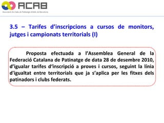 3.5 – Tarifes d’inscripcions a cursos de monitors, jutges i campionats territorials (I) Proposta efectuada a l’Assemblea General de la Federació Catalana de Patinatge de data 28 de desembre 2010, d’igualar tarifes d‘inscripció a proves i cursos, seguint la línia d'igualtat entre territorials que ja s’aplica per les fitxes dels patinadors i clubs federats. 