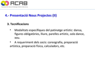 4.- Presentació Nous Projectes (II)   3. Tecnificacions Modalitats específiques del patinatge artístic: dansa,  figures obligatòries, lliure, parelles artístic, solo dance,  xou. A requeriment dels socis: coreografia, preparació  artística, preparació física, calculadors, etc. 