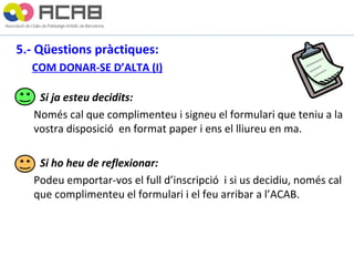 5.- Qüestions pràctiques: COM DONAR-SE D’ALTA (I)   Si ja esteu decidits: Només cal que complimenteu i signeu el formulari que teniu a la vostra disposició  en format paper i ens el lliureu en ma. Si ho heu de reflexionar: Podeu emportar-vos el full d’inscripció  i si us decidiu, només cal que complimenteu el formulari i el feu arribar a l’ACAB. 