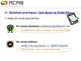 5.- Qüestions pràctiques:  Com donar-se d’alta (II)   Podeu fer-ho de dues formes:   Per correu electrònic:  [email_address]   Complimentar , signar, escanejar i enviar el formulari     Per correu ordinari  :  ACAB / Passeig Gaudí, n.7 -08203 Sabadell- Complimentar , signar  i enviar el formulari 