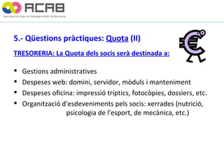 5.- Qüestions pràctiques:  Quota  (II) TRESORERIA: La Quota dels socis serà destinada a: Gestions administratives Despeses web: domini, servidor, mòduls i manteniment Despeses oficina: impressió tríptics, fotocòpies, dossiers, etc. Organització d'esdeveniments pels socis: xerrades (nutrició,  psicologia de l'esport, de mecànica, etc.) 