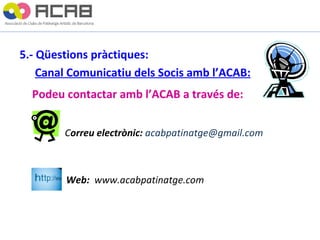 5.- Qüestions pràctiques:   Canal Comunicatiu dels Socis amb l’ACAB: Podeu contactar amb l’ACAB a través de:   C orreu electrònic:  [email_address]   de  Web:  www.acabpatinatge.com   