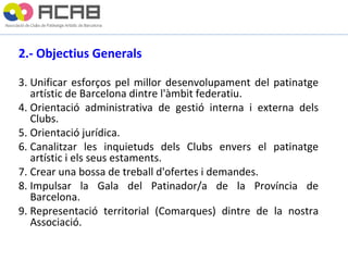 2.- Objectius Generals Unificar esforços pel millor desenvolupament del patinatge artístic de Barcelona dintre l'àmbit federatiu. Orientació administrativa de gestió interna i externa dels Clubs. Orientació jurídica. Canalitzar les inquietuds dels Clubs envers el patinatge artístic i els seus estaments. Crear una bossa de treball d'ofertes i demandes. Impulsar la Gala del Patinador/a de la Província de Barcelona. Representació territorial (Comarques) dintre de la nostra Associació. 