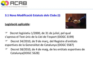 3.1 Nova Modificació Estatuts dels Clubs (I) Legislació aplicable :  Decret legislatiu 1/2000, de 31 de juliol, pel qual  s’aprova el Text únic de la Llei de l’esport (DOGC 3199) Decret 34/2010, de 9 de març, del Registre d'entitats  esportives de la Generalitat de Catalunya (DOGC 5587) Decret 58/2010, de 4 de maig, de les entitats esportives de  Catalunya(DOGC 5628) 