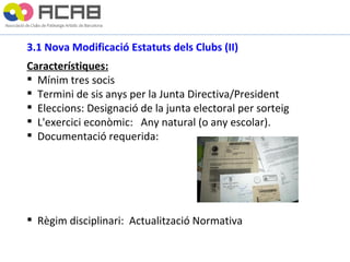 3.1 Nova Modificació Estatuts dels Clubs (II) Característiques: Mínim tres socis Termini de sis anys per la Junta Directiva/President Eleccions: Designació de la junta electoral per sorteig L'exercici econòmic:  Any natural (o any escolar). Documentació requerida: Règim disciplinari:  Actualització Normativa 