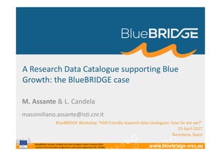 BlueBRIDGE receives funding from the European Union’s Horizon 2020
research and innovation programme under grant agreement No. 675680 www.bluebridge-vres.eu
A Research Data Catalogue supporting Blue
Growth: the BlueBRIDGE case
M. Assante & L. Candela
BlueBRIDGE Workshop “FAIR friendly research data catalogues: How far are we?”
03 April 2017
Barcelona, Spain
massimiliano.assante@isti.cnr.it
 