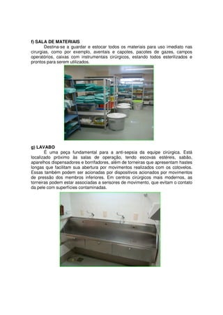 f) SALA DE MATERIAIS
       Destina-se a guardar e estocar todos os materiais para uso imediato nas
cirurgias, como por exemplo, aventais e capotes, pacotes de gazes, campos
operatórios, caixas com instrumentais cirúrgicos, estando todos esterilizados e
prontos para serem utilizados.




g) LAVABO
       É uma peça fundamental para a anti-sepsia da equipe cirúrgica. Está
localizado próximo às salas de operação, tendo escovas estéreis, sabão,
aparelhos dispensadores e borrifadores, além de torneiras que apresentam hastes
longas que facilitam sua abertura por movimentos realizados com os cotovelos.
Essas também podem ser acionadas por dispositivos acionados por movimentos
de pressão dos membros inferiores. Em centros cirúrgicos mais modernos, as
torneiras podem estar associadas a sensores de movimento, que evitam o contato
da pele com superfícies contaminadas.
 