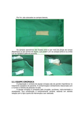 Por fim, são colocados os campos laterais.




       Os campos operatórios são fixados entre si por meio de pinças de campo
(Backhaus) ou por pontos de reparo, que podem unir os campos entre si ou então
unir os campos à pele do paciente.




5.3. EQUIPE CIRÚRGICA
      A preparação e conduta da equipe cirúrgica são de grande importância no
tratamento asséptico do paciente. A contaminação é diretamente relacionada com
o número e trânsito de pessoas na sala.
      A equipe cirúrgica é composta pelo cirurgião, auxiliares, instrumentador e
anestesista. Sua constituição é extremamente variável, estando em estreita
relação com o tipo e porte da intervenção a ser realizada.
 